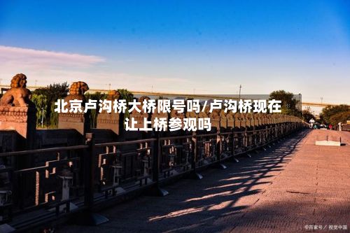 北京卢沟桥大桥限号吗/卢沟桥现在让上桥参观吗