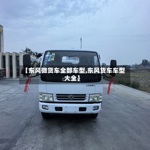 【东风微货车全部车型,东风货车车型大全】