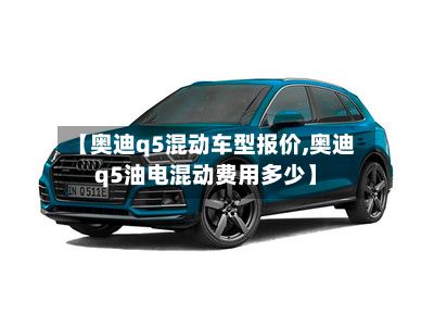 【奥迪q5混动车型报价,奥迪q5油电混动费用多少】