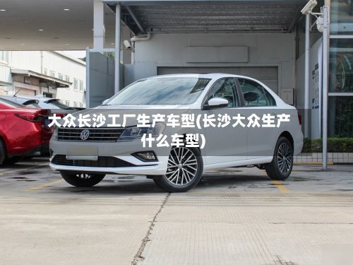 大众长沙工厂生产车型(长沙大众生产什么车型)-第2张图片