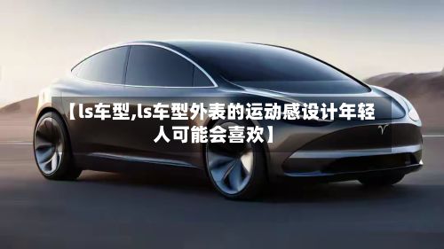 【ls车型,ls车型外表的运动感设计年轻人可能会喜欢】