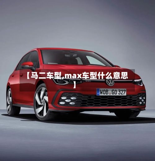 【马二车型,max车型什么意思】-第2张图片