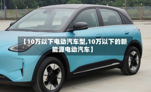 【10万以下电动汽车型,10万以下的新能源电动汽车】