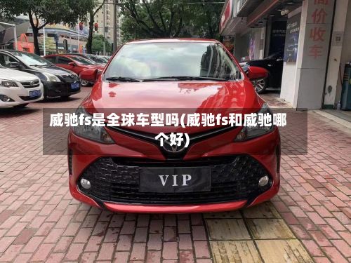 威驰fs是全球车型吗(威驰fs和威驰哪个好)