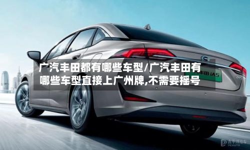 广汽丰田都有哪些车型/广汽丰田有哪些车型直接上广州牌,不需要摇号