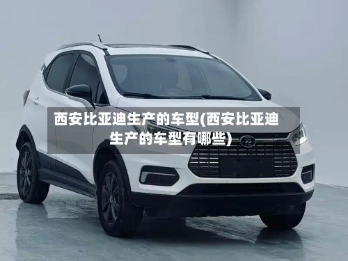 西安比亚迪生产的车型(西安比亚迪生产的车型有哪些)