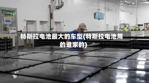 特斯拉电池最大的车型(特斯拉电池用的谁家的)