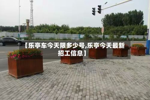 【乐亭车今天限多少号,乐亭今天最新招工信息】