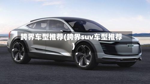 跨界车型推荐(跨界suv车型推荐)